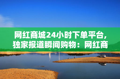 网红商城24小时下单平台,独家报道瞬间购物：网红商城24小时随心下单新体验！